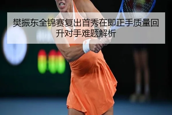 樊振东全锦赛复出首秀在即正手质量回升对手难题解析